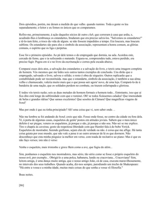 Dois episódios, porém, me deram a medida do que valho. quando rumino. Toda a gente os leu
separadamente; o leitor e eu fomos os únicos que os comparamos.
Refiro-me, primeiramente, à ação daqueles sócios de outro club, que correram à casa que ardia, e,
acudindo-lhes à lembrança os estandartes, bradaram que era preciso salvá-los. "Salvemos os estandartes!"
e tê-lo-iam feito, a troco da vida de alguns. se não fossem impedidos a tempo. Era loucura, mas loucura
sublime. Os estandartes são para eles o símbolo da associação, representam a honra comum, as glórias
comuns, o espírito que os liga e perpetua.
Esse foi o primeiro episódio. Ao pé dele temos o do empregado que dormia, na sala. Acordou este,
cercado de fumo, que o ia sufocando e matando. Ergueu-se, compreendeu tudo, estava perdido, era
preciso fugir. Pegou em si e no livro da escrituração e correu pela escada abaixo.
Comparai esses dois atos, a salvação dos estandartes e a salvação do livro, e tereis uma imagem completa
do homem. Vós mesmos que me ledes sois outros tantos exemplos de conclusão. Uns dirão que o
empregado, salvando o livro, salvou o sólido; o resto é obra de sirgueiro. Outros replicarão que a
contabilidade pode ser reconstituída. mas que o estandarte, símbolo da associação, é também a sua alma;
velho e chamuscado, valeria muito mais que o que possa sair agora' novo, de uma loja. Compará-lo-ão à
bandeira de uma nação, que os soldados perdem no combate, ou trazem esfarrapada e gloriosa.
E todos vós tereis razão; sois as duas metades do homem formais o homem todo... Entretanto, isso que aí
fica dito está longe da sublimidade com que o ruminei. Oh! se todos ficássemos calados! Que imensidade
de belas e grandes idéias! Que saraus excelentes! Que sessões de Câmara! Que magnificas viagens de
bond!
Mas por onde é que eu tinha principiado? Ah! uma coisa que vi, sem saber onde. ..
Não me lembra se foi andando de bond; creio que não. Fosse onde fosse, no centro da cidade ou fora dela.
Vi, à porta de algumas casas, esqueletos de gente' postos em atitudes joviais. Sabem que o meu único
defeito é ser piegas; venero os esqueletos, já porque o são, já porque o não sou. Não sei se me explico.
Tiro o chapéu às caveiras; gosto da respeitosa liberdade com que Hamlet fala à do bobo Yorick.
Esqueletos de mostrador, fazendo guifonas, sejam eles de verdade ou não. é coisa que me aflige. Há tanta
coisa gaiata por esse mundo, que não vale a pena ir ao outro arrancar de lá os que dormem. Não
desconheço que esta minha pieguice ia melhor em verso, com toada de recitativo ao piano: Mas é que eu
não faço versos; isto não é verso:
Venha o esqueleto, mais tristonho e grave Bem como a ave, que fugiu do além...
Sim, ponhamos o esqueleto nos mostradores, mas sério, tão sério como se fosse o próprio esqueleto do
nosso avô, por exemplo... Obrigá-lo a uma polca, habanera, lundu ou cracoviana... Cracoviana? Sim,
leitora amiga, é uma dança muito antiga, que o nosso amigo João, cá de casa, executa maravilhosamente,
no intervalo dos seus trabalhos. Quando acaba, diz-nos sempre, parodiando um trecho de Shakespeare:
"Há entre a vossa e a minha idade, muitas mais coisas do que sonha a vossa vã filosofia."
Boas noites.

[86]

 