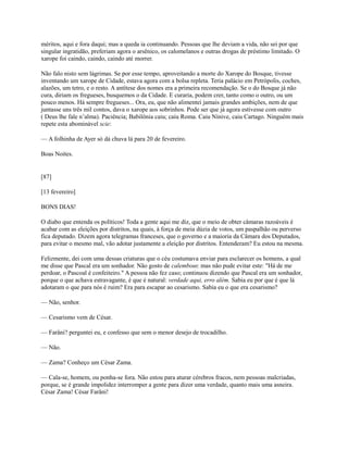 méritos, aqui e fora daqui; mas a queda ia continuando. Pessoas que lhe deviam a vida, não sei por que
singular ingratidão, preferiam agora o arsênico, os calomelanos e outras drogas de préstimo limitado. O
xarope foi caindo, caindo, caindo até morrer.
Não falo nisto sem lágrimas. Se por esse tempo, aproveitando a morte do Xarope do Bosque, tivesse
inventando um xarope de Cidade, estava agora com a bolsa repleta. Teria palácio em Petrópolis, coches,
alazões, um tetro, e o resto. A antítese dos nomes era a primeira recomendação. Se o do Bosque já não
cura, diriam os fregueses, busquemos o da Cidade. E curaria, podem crer, tanto como o outro, ou um
pouco menos. Há sempre fregueses... Ora, eu, que não alimentei jamais grandes ambições, nem de que
juntasse uns três mil contos, dava o xarope aos sobrinhos. Pode ser que já agora estivesse com outro
( Deus lhe fale n’alma). Paciência; Babilônia caiu; caiu Roma. Caiu Nínive, caiu Cartago. Ninguém mais
repete esta abominável scie:
— A folhinha de Ayer só dá chuva lá para 20 de fevereiro.
Boas Noites.

[87]
[13 fevereiro]
BONS DIAS!
O diabo que entenda os políticos! Toda a gente aqui me diz, que o meio de obter câmaras razoáveis é
acabar com as eleições por distritos, na quais, à força de meia dúzia de votos, um paspalhão ou perverso
fica deputado. Dizem agora telegramas franceses, que o governo e a maioria da Câmara dos Deputados,
para evitar o mesmo mal, vão adotar justamente a eleição por distritos. Entenderam? Eu estou na mesma.
Felizmente, dei com uma dessas criaturas que o céu costumava enviar para esclarecer os homens, a qual
me disse que Pascal era um sonhador. Não gosto de calembour, mas não pude evitar este: "Há de me
perdoar, o Pascoal é confeiteiro." A pessoa não fez caso; continuou dizendo que Pascal era um sonhador,
porque o que achava estravagante, é que é natural: verdade aqui, erro além. Sabia eu por que é que lá
adotaram o que para nós é ruim? Era para escapar ao cesarismo. Sabia eu o que era cesarismo?
— Não, senhor.
— Cesarismo vem de César.
— Farâni? perguntei eu, e confesso que sem o menor desejo de trocadilho.
— Não.
— Zama? Conheço um César Zama.
— Cala-se, homem, ou ponha-se fora. Não estou para aturar cérebros fracos, nem pessoas malcriadas,
porque, se é grande impolidez interromper a gente para dizer uma verdade, quanto mais uma asneira.
César Zama! César Farâni!

 