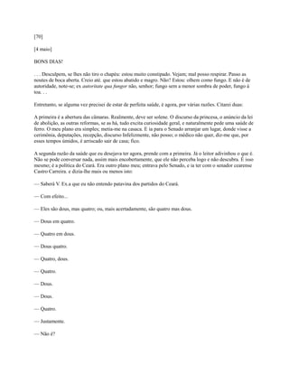 [70]
[4 maio]
BONS DIAS!
. . . Desculpem, se lhes não tiro o chapéu: estou muito constipado. Vejam; mal posso respirar. Passo as
noutes de boca aberta. Creio até. que estou abatido e magro. Não? Estou: olhem como fungo. E não é de
autoridade, note-se; ex autoritate qua fungor não, senhor; fungo sem a menor sombra de poder, fungo à
toa. . .
Entretanto, se alguma vez precisei de estar de perfeita saúde, é agora, por várias razões. Citarei duas:
A primeira é a abertura das câmaras. Realmente, deve ser solene. O discurso da princesa, o anúncio da lei
de abolição, as outras reformas, se as há, tudo excita curiosidade geral, e naturalmente pede uma saúde de
ferro. O meu plano era simples; metia-me na casaca. E ia para o Senado arranjar um lugar, donde visse a
cerimônia, deputações, recepção, discurso Infelizmente, não posso; o médico não quer, diz-me que, por
esses tempos úmidos, é arriscado sair de casa; fico.
A segunda razão da saúde que eu desejava ter agora, prende com a primeira. Já o leitor adivinhou o que é.
Não se pode conversar nada, assim mais encobertamente, que ele não perceba logo e não descubra. É isso
mesmo; é a política do Ceará. Era outro plano meu; entrava pelo Senado, e ia ter com o senador cearense
Castro Carreira. e dizia-lhe mais ou menos isto:
— Saberá V. Ex.a que eu não entendo patavina dos partidos do Ceará.
— Com efeito...
— Eles são dous, mas quatro; ou, mais acertadamente, são quatro mas dous.
— Dous em quatro.
— Quatro em dous.
— Dous quatro.
— Quatro, dous.
— Quatro.
— Dous.
— Dous.
— Quatro.
— Justamente.
— Não é?

 