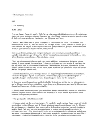 —Da madrugada; boas noites.

[88]
[27 de fevereiro]
BONS DIAS!
Ei-lo que chega... Carnaval à porta!... Diabo! aí vão palavras que dão idéia de um começo de recitativo ao
piano; mas outras posteriores mostram claramente que estou falando em prosa; e se prosa quer dizer falta
de dinheiro (em cartaginês, está claro) então é que falei como um Cícero.
Carnaval à porta. Já lhe ouço os guizos e tambores. Aí vêm os carros das idéias... Felizes idéias, que
durante três dias andais de Carro! No resto do ano ides a pé, ao sol e à chuva, ou ficais no tinteiro, que é
ainda o melhor dos abrigos. Mas lá chegam os três dias, quero dizer os dois, porque o de meio não conta;
lá vêm, e agora e a vez de alugar a berlinda, sair e passear.
Nem isso, ai de mim, amigas, nem esse gozo particular, único cronológico, marcado, combinado e
acertado, me é dado saborear este ano. Não falo por causa da febre amarela; essa vai baixando. As outras
febres são apenas companheiras. . . Não; não é essa a causa.
Talvez não saibam que eu tinha uma idéia e um plano. A idéia era uma cabeça de Boulanger, metade
coroada de louros, metade forrada de lama. O plano era metê-la em um carro, e andar. E vede bem, vós
que sois idéias, vede se o plano desta idéia era mau. Os que esperam do general alguma coisa, deviam
aplaudir; os que não esperam nada, deviam patear; mas o provável é que aplaudissem todos, unicamente
por este fato: porque era uma idéia.
Mas a falta de dinheiro ( prosa, em língua púnica) não me permite pôr esta idéia na rua. Sem dinheiro,
sem ânimo de o pedir a alguém, e, com certeza, sem ânimo de o pagar, estou reduzido ao papel de
espectador. Vou para a turbamulta das ruas e das janelas; perco-me no mar dos incógnitos.
Já alguém me aconselhou que fosse vestido de tabelião. Redargüi que tabelião não traz idéia; e depois,
não há diferença sensível entre o tabelião e o resto do universo. Disseram-me que, tanto há diferença, que
chega a havê-la entre um tabelião e outro tabelião.
— Não leu o caso do tabelião que foi agora assassinado, não sei em que vila do interior? Foi assassinado
diante de cinqüenta pessoas, de dia e na rua, sem perturbação da ordem pública. Veja se há de nunca
acontecer coisa igual ao Cantanheda...
—Mas que é que fez o tabelião assassinado?
—É o que a notícia não diz, nem importa saber. Fez ou não fez aquela escritura. Casou com a sobrinha de
um dissidente político. Chamou nariz de César à falta de nariz de alguma influência local. É a diferença
dos tabeliães da roca e da cidade. Você passa pela Rua do Rosário, e contempla a gravidade de todos os
notários daqui. Cada um à sua mesa, alguns de óculos, as pessoas entrando as cadeiras rolando, as
escrituras começando. .. Não falam de política; não sabem nunca da queda dos ministérios, senão à tarde,
nos bonds: e ouvem os partidários como os outorgantes, sem paixão, nem por um, nem por outro. Não é
assim na roca. Vista-se você de tabelião da roca, com um tiro de garrucha varando-lhe as costelas.

 