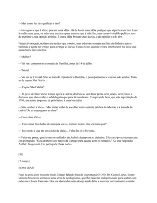 —Mas como hei de significar o tiro?
—Isto agora é que é idéia; procure uma idéia. Há de haver uma idéia qualquer que significa um tiro. Leve
à orelha uma pena, na mão uma escritura para mostrar que é tabelião; mas como é tabelião político, tem
de exprimir a sua opinião política. E outra idéia Procure duas idéias, a da opinião e a do tiro.
Fiquei alvoroçado, o plano era melhor que o outro, mas esbarrava sempre na falta de dinheiro para a
berlinda, e agora no tempo. para arranjar as idéias. Estava nisto, quando o meu interlocutor me disse que
ainda havia idéia melhor.
—Melhor?
—Vai ver: comemorar a tomada da Bastilha, antes de 14 de julho.
—Trivial.
—Vai ver se é trivial. Não se trata de reproduzir a Bastilha, o povo parisiense e o resto, não senhor. Tratase de copiar São Fidélis . .
— Copiar São Fidélis?
— O povo de São Fidélis tomou agora a cadeia, destruiu-a, sem ficar porta, nem janela, nem preso, e
declarou que não recebe o subdelegado que para lá mandaram. Compreende bem, que esta reprodução de
1789, em ponto pequeno, cá pelo bairro é uma boa idéia.
—Sim, senhor, é idéia... Mas então tenho de escolher entre a morte pública do tabelião e a tomada da
cadeia! Se eu empregasse as duas?
—Eram duas idéias.
— Com umas brochadas de anarquia social, mental, moral, não sei mais qual?
— Isso então é que era um cacho de idéias... Falta-lhe só a berlinda.
—Falta-me prosa, que é como os soldados de Aníbal chamavam ao dinheiro. Uba sacá prosa nanupacatu.
Em português: "Falta dinheiro aos heróis de Cartago para acabar com os romanos." Ao que respondia
Aníbal: Tunga loló. Em português: Boas noites.

[89]
[7 março]
BONS DIAS!
Pego na pena com bastante medo. Estarei falando francês ou português? O Sr. Dr. Castro Lopes, ilustre
latinista brasileiro, começou uma série de neologismos, que lhe parecem indispensáveis para acabar com
palavras e frases francesas. Ora, eu não tenho outro desejo senão falar e escrever corretamente a minha

 