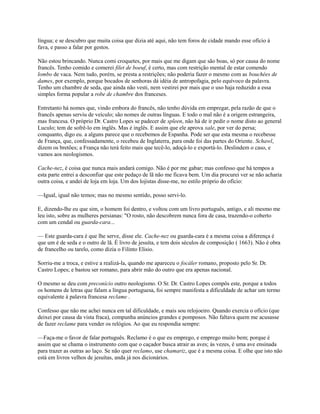 língua; e se descubro que muita coisa que dizia até aqui, não tem foros de cidade mando esse ofício à
fava, e passo a falar por gestos.
Não estou brincando. Nunca comi croquetes, por mais que me digam que são boas, só por causa do nome
francês. Tenho comido e comerei filet de boeuf, é certo, mas com restrição mental de estar comendo
lombo de vaca. Nem tudo, porém, se presta a restrições; não poderia fazer o mesmo com as bouchées de
dames, por exemplo, porque bocados de senhoras dá idéia de antropofagia, pelo equívoco da palavra.
Tenho um chambre de seda, que ainda não vesti, nem vestirei por mais que o uso haja reduzido a essa
simples forma popular a robe de chambre dos franceses.
Entretanto há nomes que, vindo embora do francês, não tenho dúvida em empregar, pela razão de que o
francês apenas serviu de veículo; são nomes de outras línguas. E todo o mal não é a origem estrangeira,
mas francesa. O próprio Dr. Castro Lopes se padecer de spleen, não há de ir pedir o nome disto ao general
Luculo; tem de sofrê-lo em inglês. Mas é inglês. E assim que ele aprova xale, por ver do persa;
conquanto, digo eu. a alguns parece que o recebemos de Espanha. Pode ser que esta mesma o recebesse
de França, que, confessadamente, o recebeu de Inglaterra, para onde foi das partes do Oriente. Schawl,
dizem os bretões; a França não terá feito mais que tecê-lo, adoçá-lo e exportá-lo. Deslindem o caso, e
vamos aos neologismos.
Cache-nez, é coisa que nunca mais andará comigo. Não é por me gabar; mas confesso que há tempos a
esta parte entrei a desconfiar que este pedaço de lã não me ficava bem. Um dia procurei ver se não acharia
outra coisa, e andei de loja em loja. Um dos lojistas disse-me, no estilo próprio do ofício:
—Igual, igual não temos; mas no mesmo sentido, posso servi-lo.
E, dizendo-lhe eu que sim, o homem foi dentro, e voltou com um livro português, antigo, e ali mesmo me
leu isto, sobre as mulheres persianas: "O rosto, não descobrem nunca fora de casa, trazendo-o coberto
com um cendal ou guarda-cara...
— Este guarda-cara é que lhe serve, disse ele. Cache-nez ou guarda-cara é a mesma coisa a diferença é
que um é de seda e o outro de lã. É livro de jesuíta, e tem dois séculos de composição ( 1663). Não é obra
de francelho ou tarelo, como dizia o Filinto Elisio.
Sorriu-me a troca, e estive a realizá-la, quando me apareceu o focáler romano, proposto pelo Sr. Dr.
Castro Lopes; e bastou ser romano, para abrir mão do outro que era apenas nacional.
O mesmo se deu com preconício outro neologismo. O Sr. Dr. Castro Lopes compôs este, porque a todos
os homens de letras que falam a língua portuguesa, foi sempre manifesta a dificuldade de achar um termo
equivalente à palavra francesa reclame .
Confesso que não me achei nunca em tal dificuldade, e mais sou relojoeiro. Quando exercia o ofício (que
deixei por causa da vista fraca), compunha anúncios grandes e pomposos. Não faltava quem me acusasse
de fazer reclame para vender os relógios. Ao que eu respondia sempre:
—Faça-me o favor de falar português. Reclamo é o que eu emprego, e emprego muito bem; porque é
assim que se chama o instrumento com que o caçador busca atrair as aves; às vezes, é uma ave ensinada
para trazer as outras ao laço. Se não quer reclamo, use chamariz, que é a mesma coisa. E olhe que isto não
está em livros velhos de jesuítas, anda já nos dicionários.

 