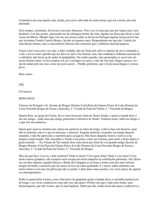 Contentava-me com aquilo; mas, desde_preconício abri mão de outro termo, que era o nosso, por este
alatinado.
Nem sempre, entretanto, fui severo com artes francesas. Pince-nez é coisa que usei por largos anos, sem
desdouro. Um dia, porém. queixando-me do enfraquecimento da vista, alguém me disse que talvez o mal
viesse da fábrica. Mandei logo ( há uns seis meses) saber se havia em Portugal alguma luneta-pênsil das
que inventara Camilo Castelo Branco, há não sei quantos anos. Responderam-me que não. Camilo fez
uma dessas lunetas, mas a concorrência francesa não consentiu que a indústria nacional pegasse.
Fiquei com o meu pince-nez que, a falar verdade, não me fazia mal, salvo o suposto de me ir comendo a
vista, e um ou outro apertão que me dava no nariz. Era francês, mas, não cuidando a indústria nacional de
o substituir, não havia eu de andar às apalpadelas. Vai senão quando, vejo anunciados os nasóculos do
nosso distinto autor. Lá fui comprar um, já o cavalguei no nariz, e não me fica mal. Daqui a pouco, verme-ão andar pela rua, teso como um petit-maitre... Perdão, petimetre, que é já da nossa língua e o nosso
povo.
Boas noites.

[90]
[19 março]
BONS DIAS!
Faleceu em Portugal o Sr. Jácome de Bruges Ornelas Ávila Paim da Câmara Ponce de Leão Homem da
Costa Noronha Borges de Sousa e Saavedra, 2.° Conde da Praia da Vitória, 2.° Visconde de Bruges.
Quarta-feira, na igreja do Carmo, diz-se uma missa por alma do ilustre finado, e quem a manda dizer é
um seu amigo—nada mais que amigo gratíssimo à memória do finado. Nenhum nome, nada um amigo; é
o que leio nos anúncios.
Quem quer sejas tu, homem raro, deixa-me aperta-te as mãos de longe. e não te faço um discurso. para
não te molestar; mas é o que tu merecias, e mereces. Singular anônimo, tu perdes um amigo daquele
tamanho, e não lhe aproveitas a memória para cavagá-lo. Não fazes daqueles títulos e non1es a tua
própria condecoração. Não chocalhas o finado à tua porta, como um reclamo, para atrair e dizer depois à
gente reunida: — Eu, Fulano de Tal, mando dizer uma missa por alma de n eu grande amigo Jácome de
Bruges Ornelas Ávila Paim da Câmara Porce de Leão Homem da Costa Noronha Borges de Sousa e
Saavedra, 2.° Conde da Praia da Vitória, 2.° Visconde de Bruges.
Mas em que beco vives tu, varão modesto? Onde te metes? Com quem falas? Qual é o teu meio? Com
muito menos grandeza, não escapava nem escapa um morto daqueles às celebrações póstumas. Ah! (diziame um fino repórter, quando faleceu o Barão de Cotegipe) se eu fosse a tomar nota dos mais íntimos
amigos do barão, concluiria que ele nunca os teve de outra qualidade. E é assim, nobre anônimo; um
morto ilustre é um naco de glória que não se perde; é além disso uma ocasião, e às vezes única, de superar
os contemporâneos.
Podia ir quarta-feira à missa, com o fim único de perguntar quem a manda dizer; o sacristão mostrava-te
de longe, e eu via-te, conhecia-te; mas não vou, não quero. Prefiro crer que é tudo uma ilusão, uma
fantasmagoria, que não existes, que és uma hipótese. Dado que não, ainda assim não quero conhecer-te a

 