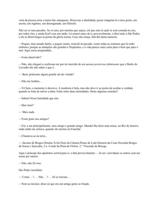 vista da pessoa seria a maior das amarguras. Deixa-me a idealidade; posso imaginar-te a meu gosto, um
asceta, um ingênuo, um desenganado, um filósofo.
Não sei se tens pecados. Se os tens, por mortais que sejam, crê que esta só ação te será contada no céu,
por todos eles, e ainda fica5 com um saldo. Lá estarei antes de ti, provavelmente, e direi tudo a São Pedro,
e ele te abrirá largas as portas da glória eterna. Caso não esteja, fala-lhe desta maneira:
—Pequei, meu amado Santo, e pequei muito, reincidi no pecado, como todas as criaturas que lá estão
embaixo, porque as tentações são grandes e freqüentes, e a vida parece mais curta para o bem que para o
mal. Aqui estou arrependido...
—Foste absolvido'?
—Não, não cheguei a confessar-me por ter morrido de um acesso pernicioso fulminante que o Barão do
Lavradio diz não saber o que é.
— Bem, praticaste algum grande ato de virtude?
—Não me lembra.. .
—Vê bem, o momento é decisivo. A modéstia é bela, mas não deve ir ao ponto de ocultar a verdade,
quando se trata de salvar a alma. Estás entre duas eternidades. Deste algumas esmolas?
—Saberá Vossa Santidade que sim.
—Que mais?
— Mais nada.
—Foste grato aos amigos?
—Fui, a um principalmente, meu amigo e grande amigo. Mandei-lhe dizer uma missa. no Rio de Janeiro,
onde então me achava, quando ele morreu no Funchal.
—Chamava-se na terra...
— Jácome de Brugcs Ornelas Ávila Paim da Câmara Ponce de Leão Homem da Costa Noronha Borges
de Sousa e Saavedra, 2.o. Conde da Praia da Vitória. 2.° Visconde de Bruogs.
Aqui o príncipe dos apóstolos sorrirá para si. e dirá provavelmente: —Já sei: convidaste os outros com teu
nome por inteiro.
—Não, não fiz isso.
São Pedro incrédulo:
— Como. . .?. . . Não. . .?. . . Só as iniciais. . .
—Nem as iniciais; disse só que era um amigo grato ao finado.

 