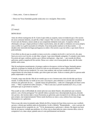 — Entra, entra... Como te chamas tu?
—Deixe-me Vossa Santidade guardar ainda uma vez o incógnito. Bons noites.

[91]
[22 março]
BONS DIAS!
Antes do último neologismo do Sr. Castro Lopes tinha eu suspeita, nunca revelada de que o fim secreto
do nosso eminente latinista, era pôr-lhe a falar volapuk. Não vai nisto o menor desrespeito à memória de
Cícero nem de Horácio, menos ainda ao seu competente intérprete neste pais. A suspeita vinha da
obstinação com que o digno professor ia bater à porta latina, antes de saber se tínhamos em nossa própria
casa a colher ou o garfo necessário às refeições. Essa teima podia explicar-se de dous modos: — ou
desdém (não merecido) da língua portuguesa ou então o fim secreto a que me referi, e que muito bem se
pode defender.
Com efeito no dia em que eu, pondo os meus nosóculos, comprar um focáler e um lucivelo, elo, para
fazer preconício na Concião, se não falar volapuk, é que estou falando cartaginês. E contudo é puro latim.
Era assim até aqui; confesso, porém, que o último neologismo—digo mal, — por ocasião do último
galicismo, perdi a suspeita do fim secreto. Dessa vez o autor veio à nossa prata de casa, não lhe tenho
pedido outra cousa.
Não há neologismo propriamente, já porque a palavra desempeno existia na língua, bastando apenas
aplicá-la, já porque no sentido de à-plomb lá a pôs no seu dicionário o nosso velho patrício Morais.
Contudo, foi bom serviço lembrá-la. Às vezes, uma senhora, não sai bem vestida de casa por
esquecimento de certa manta de rendas, que estava para um canto. Acha-se a manta, põe-se a pessoa nada
pediu emprestado e sai catita.
Contudo, surge uma dúvida. Hão de ter notado que eu sou o homem mais cheio de dúvidas que há no
mundo. A minha dúvida é se tendo já em casa o desempeno, para substituir o à-plomb, não ser difícil
arrancar este galicismo do uso, — quando menos do parlamento,—onde ele é empregado em frases como
estas: —"Mas o à-plomb do nobre ministro..." '`Não é com esse à-plomb insolente de S. Ex.a, é com
princípios que se governam as nações..."
Para acudir ao mal, à dificuldade de extrair pela raiz esse dente francês, não poderiam usar a mesma
palavra. com a forma portuguesa'' Se à-plomb indica a posição tesa e desempenada da pessoa, dizendo
nós aprumo, não teremos dado a nossa fisionomia ao galicismo, para incorporá-lo no idioma, já não digo
para sempre, mas temporariamente? Deste modo facilitava-se mais a cura, embora fosse mais longa.
Desmamava-se o galicismo.
Note-se que não estou inventando nada. Rebelo da Silva, homem de boas letras escreveu esse vocábulo
aprumo, e dizem que também anda em dicionários. Lá diz o Rebelo: "Respondendo . .. com o aprumo do
homem seguro de ter cumprido etc. etc." Vá lá, desmamemos o galicismo, e demos- lhe depois um bom
bife de desempeno verdade que podemos vir a ficar com as duas palavras, para a mesma idéia, coisa só
comparável a te; duas calças, quando uma só veste perfeitamente um homem.

 