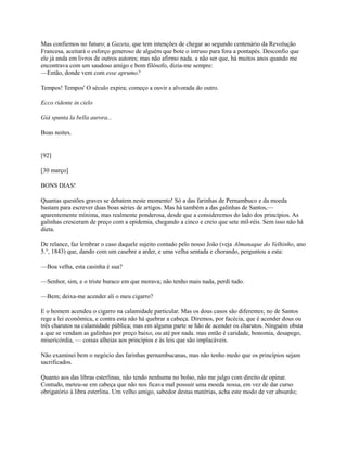 Mas confiemos no futuro; a Gazeta, que tem intenções de chegar ao segundo centenário da Revolução
Francesa, aceitará o esforço generoso de alguém que bote o intruso para fora a pontapés. Desconfio que
ele já anda em livros de outros autores; mas não afirmo nada. a não ser que, há muitos anos quando me
encontrava com um saudoso amigo e bom filósofo, dizia-me sempre:
—Então, donde vem com esse aprumo?
Tempos! Tempos' O século expira; começo a ouvir a alvorada do outro.
Ecco ridente in cielo
Giá spunta la bella aurora...
Boas noites.

[92]
[30 março]
BONS DIAS!
Quantas questões graves se debatem neste momento! Só a das farinhas de Pernambuco e da moeda
bastam para escrever duas boas séries de artigos. Mas há também a das galinhas de Santos,—
aparentemente mínima, mas realmente ponderosa, desde que a consideremos do lado dos princípios. As
galinhas cresceram de preço com a epidemia, chegando a cinco e creio que sete mil-réis. Sem isso não há
dieta.
De relance, faz lembrar o caso daquele sujeito contado pelo nosso João (veja Almanaque do Velhinho, ano
5.°, 1843) que, dando com um casebre a arder, e uma velha sentada e chorando, perguntou a esta:
—Boa velha, esta casinha é sua?
—Senhor, sim, e o triste buraco em que morava; não tenho mais nada, perdi tudo.
—Bem; deixa-me acender ali o meu cigarro?
E o homem acendeu o cigarro na calamidade particular. Mas os dous casos são diferentes; no de Santos
rege a lei econômica, e contra esta não há quebrar a cabeça. Diremos, por facécia, que é acender dous ou
três charutos na calamidade pública; mas em alguma parte se hão de acender os charutos. Ninguém obsta
a que se vendam as galinhas por preço baixo, ou até por nada. mas então é caridade, bonomia, desapego,
misericórdia, — coisas alheias aos princípios e às leis que são implacáveis.
Não examinei bem o negócio das farinhas pernambucanas, mas não tenho medo que os princípios sejam
sacrificados.
Quanto aos das libras esterlinas, não tendo nenhuma no bolso, não me julgo com direito de opinar.
Contudo, meteu-se em cabeça que não nos ficava mal possuir uma moeda nossa, em vez de dar curso
obrigatório à libra esterlina. Um velho amigo, sabedor destas matérias, acha este modo de ver absurdo;

 