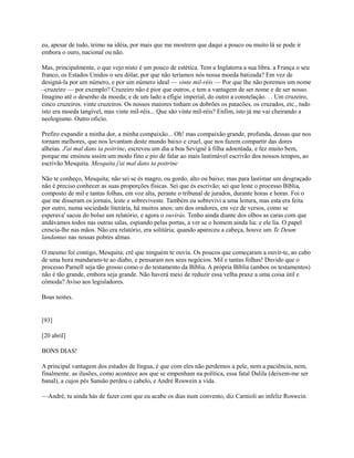 eu, apesar de tudo, teimo na idéia, por mais que me mostrem que daqui a pouco ou muito lá se pode ir
embora o ouro, nacional ou não.
Mas, principalmente, o que vejo nisto é um pouco de estética. Tem a Inglaterra a sua libra. a França o seu
franco, os Estados Unidos o seu dólar, por que não teríamos nós nossa moeda batizada? Em vez de
designá-la por um número, e por um número ideal — vinte mil-réis — Por que lhe não poremos um nome
–cruzeiro — por exemplo? Cruzeiro não é pior que outros, e tem a vantagem de ser nome e de ser nosso.
Imagino até o desenho da moeda; e de um lado a efígie imperial, do outro a constelação. . . Um cruzeiro,
cinco cruzeiros. vinte cruzeiros. Os nossos maiores tinham os dobrões os patacões, os cruzados, etc., tudo
isto era moeda tangível, mas vinte mil-réis... Que são vinte mil-réis? Enfim, isto já me vai cheirando a
neologismo. Outro oficio.
Prefiro expandir a minha dor, a minha compaixão... Oh! mas compaixão grande, profunda, dessas que nos
tornam melhores, que nos levantam deste mundo baixo e cruel, que nos fazem compartir das dores
alheias. J'ai mal dans ta poitrine, escreveu um dia a boa Sevigné à filha adoentada, e fez muito bem,
porque me ensinou assim um modo fino e pio de falar ao mais lastimável escrivão dos nossos tempos, ao
escrivão Mesquita. Mesquita j'ai mal dans ta poitrine
Não te conheço, Mesquita; não sei se és magro, ou gordo, alto ou baixo; mas para lastimar um desgraçado
não é preciso conhecer as suas proporções físicas. Sei que és escrivão; sei que leste o processo Bíblia,
composto de mil e tantas folhas, em voz alta, perante o tribunal de jurados, durante horas e horas. Foi o
que me disseram os jornais, leste e sobreviveste. Também eu sobrevivi a uma leitura, mas esta era feita
por outro, numa sociedade literária, há muitos anos; um dos oradores, em vez de versos, como se
esperava' sacou do bolso um relatório, e agora o ouvirás. Tenho ainda diante dos olhos as caras com que
andávamos todos nas outras salas, espiando pelas portas, a ver se o homem ainda lia: e ele lia. O papel
crescia-lhe nas mãos. Não era relatório, era solitária; quando apareceu a cabeça, houve um Te Deum
landamus nas nossas pobres almas.
O mesmo foi contigo, Mesquita; crê que ninguém te ouviu. Os poucos que começaram a ouvir-te, ao cabo
de uma hora mandaram-te ao diabo, e pensaram nos seus negócios. Mil e tantas folhas! Duvido que o
processo Parnell seja tão grosso como o do testamento da Bíblia. A própria Bíblia (ambos os testamentos)
não é tão grande, embora seja grande. Não haverá meio de reduzir essa velha praxe a uma coisa útil e
cômoda? Aviso aos legisladores.
Boas noites.

[93]
[20 abril]
BONS DIAS!
A principal vantagem dos estudos de língua, é que com eles não perdemos a pele, nem a paciência, nem,
finalmente. as ilusões, como acontece aos que se empenham na política, essa fatal Dalila (deixem-me ser
banal), a cujos pés Sansão perdeu o cabelo, e André Roswein a vida.
—André, tu ainda hás de fazer com que eu acabe os dias num convento, diz Carnioli ao infeliz Roswcin.

 