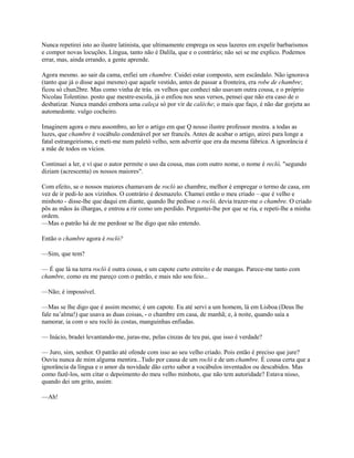 Nunca repetirei isto ao ilustre latinista, que ultimamente emprega os seus lazeres em expelir barbarismos
e compor novas locuções. Língua, tanto não é Dalila, que e o contrário; não sei se me explico. Podemos
errar, mas, ainda errando, a gente aprende.
Agora mesmo. ao sair da cama, enfiei um chambre. Cuidei estar composto, sem escândalo. Não ignorava
(tanto que já o disse aqui mesmo) que aquele vestido, antes de passar a fronteira, era robe de chambre;
ficou só chun2bre. Mas como vinha de trás. os velhos que conheci não usavam outra cousa, e o próprio
Nicolau Tolentino. posto que mestre-escola, já o enfiou nos seus versos, pensei que não era caso de o
desbatizar. Nunca mandei embora uma caleça só por vir de calèche; o mais que faço, é não dar gorjeta ao
automedonte. vulgo cocheiro.
Imaginem agora o meu assombro, ao ler o artigo em que Q nosso ilustre professor mostra. a todas as
luzes, que chambre é vocábulo condenável por ser francês. Antes de acabar o artigo, atirei para longe a
fatal estrangeirismo, e meti-me num paletó velho, sem advertir que era da mesma fábrica. A ignorância é
a mãe de todos os vícios.
Continuei a ler, e vi que o autor permite o uso da cousa, mas com outro nome, o nome é recló, "segundo
diziam (acrescenta) os nossos maiores".
Com efeito, se o nossos maiores chamavam de rocló ao chambre, melhor é empregar o termo de casa, em
vez de ir pedi-lo aos vizinhos. O contrário é desmazelo. Chamei então o meu criado – que é velho e
minhoto - disse-lhe que daqui em diante, quando lhe pedisse o rocló, devia trazer-me o chambre. O criado
pôs as mãos às ilhargas, e entrou a rir como um perdido. Perguntei-lhe por que se ria, e repeti-lhe a minha
ordem.
—Mas o patrão há de me perdoar se lhe digo que não entendo.
Então o chambre agora é rocló?
—Sim, que tem?
— É que lá na terra rocló é outra cousa, e um capote curto estreito e de mangas. Parece-me tanto com
chambre, como eu me pareço com o patrão, e mais não sou feio...
—Não; é impossível.
—Mas se lhe digo que é assim mesmo; é um capote. Eu até servi a um homem, lá em Lisboa (Deus lhe
fale na’alma!) que usava as duas coisas, - o chambre em casa, de manhã; e, à noite, quando saía a
namorar, ia com o seu rocló às costas, manguinhas enfiadas.
— Inácio, bradei levantando-me, juras-me, pelas cinzas de teu pai, que isso é verdade?
— Juro, sim, senhor. O patrão até ofende com isso ao seu velho criado. Pois então é preciso que jure?
Ouviu nunca de mim alguma mentira...Tudo por causa de um rocló e de um chambre. É cousa certa que a
ignorância da língua e o amor da novidade dão certo sabor a vocábulos inventados ou descabidos. Mas
como fazê-los, sem citar o depoimento do meu velho minhoto, que não tem autoridade? Estava nisso,
quando dei um grito, assim:
—Ah!

 