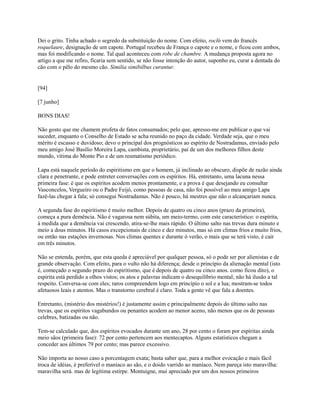 Dei o grito. Tinha achado o segredo da substituição do nome. Com efeito, rocló vem do francês
roquelaure, designação de um capote. Portugal recebeu de França o capote e o nome, e ficou com ambos,
mas foi modificando o nome. Tal qual aconteceu com robe de chambre. A mudança proposta agora no
artigo a que me refiro, ficaria sem sentido, se não fosse intenção do autor, suponho eu, curar a dentada do
cão com o pêlo do mesmo cão. Similia simibilbus curantur.

[94]
[7 junho]
BONS DIAS!
Não gosto que me chamem profeta de fatos consumados; pelo que, apresso-me em publicar o que vai
suceder, enquanto o Conselho de Estado se acha reunido no paço da cidade. Verdade seja, que o meu
mérito é escasso e duvidoso; devo o principal dos prognósticos ao espírito de Nostradamus, enviado pelo
meu amigo José Basílio Moreira Lapa, cambista, proprietário, pai de um dos melhores filhos deste
mundo, vítima do Monte Pio e de um reumatismo periódico.
Lapa está naquele período do espiritismo em que o homem, já inclinado ao obscuro, dispõe de razão ainda
clara e penetrante, e pode entreter conversações com os espíritos. Há, entretanto, uma lacuna nessa
primeira fase: é que os espíritos acodem menos prontamente, e a prova é que desejando eu consultar
Vasconcelos, Vergueiro ou o Padre Feijó, como pessoas de casa, não foi possível ao meu amigo Lapa
fazê-las chegar à fala; só consegui Nostradamus. Não é pouco, há mestres que não o alcançariam nunca.
A segunda fase do espiritismo é muito melhor. Depois de quatro ou cinco anos (prazo da primeira),
começa a pura demência. Não é vagarosa nem súbita, um meio-termo, com este característico: o espírita,
à medida que a demência vai crescendo, atira-se-lhe mais rápido. O último salto nas trevas dura minuto e
meio a dous minutos. Há casos excepcionais de cinco e dez minutos, mas só em climas frios e muito frios,
ou então nas estações invernosas. Nos climas quentes e durante ó verão, o mais que se terá visto, é cair
em três minutos.
Não se entenda, porém, que esta queda é apreciável por qualquer pessoa, só o pode ser por alienistas e de
grande observação. Com efeito, para o vulto não há diferença; desde o princípio da alienação mental (isto
é, começado o segundo prazo do espiritismo, que é depois de quatro ou cinco anos. como ficou dito), o
espirita está perdido a olhos vistos; os atos e palavras indicam o desequilíbrio mental; não há ilusão a tal
respeito. Conversa-se com eles; raros compreendem logo em princípio o sol e a lua; mostram-se todos
afetuosos leais e atentos. Mas o transtorno cerebral é claro. Toda a gente vê que fala a doentes.
Entretanto, (mistério dos mistérios!) é justamente assim e principalmente depois do último salto nas
trevas, que os espíritos vagabundos ou penantes acodem ao menor aceno, não menos que os de pessoas
celebres, batizadas ou não.
Tem-se calculado que, dos espíritos evocados durante um ano, 28 por cento o foram por espíritas ainda
meio sãos (primeira fase): 72 por cento pertencem aos mentecaptos. Alguns estatísticos chegam a
conceder aos últimos 79 por cento; mas parece excessivo.
Não importa ao nosso caso a porcentagem exata; basta saber que, para a melhor evocação e mais fácil
troca de idéias, é preferível o maníaco ao são, e o doido varrido ao maníaco. Nem pareça isto maravilha:
maravilha será. mas de legítima estirpe. Montuigne, mui apreciado por um dos nossos primeiros

 