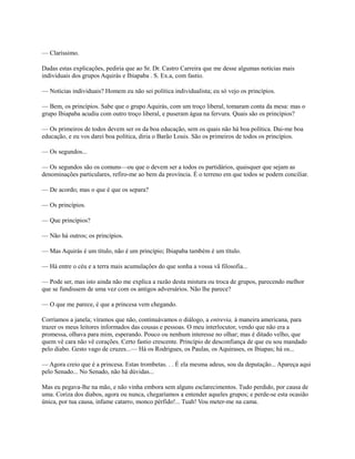— Claríssimo.
Dadas estas explicações, pediria que ao Sr. Dr. Castro Carreira que me desse algumas notícias mais
individuais dos grupos Aquirás e Ibiapaba . S. Ex.a, com fastio.
— Notícias individuais? Homem eu não sei política individualista; eu só vejo os princípios.
— Bem, os princípios. Sabe que o grupo Aquirás, com um troço liberal, tomaram conta da mesa: mas o
grupo Ibiapaba acudiu com outro troço liberal, e puseram água na fervura. Quais são os princípios?
— Os primeiros de todos devem ser os da boa educação, sem os quais não há boa política. Dai-me boa
educação, e eu vos darei boa política, diria o Barão Louis. São os primeiros de todos os princípios.
— Os segundos...
— Os segundos são os comuns—ou que o devem ser a todos os partidários, quaisquer que sejam as
denominações particulares, refiro-me ao bem da província. É o terreno em que todos se podem conciliar.
— De acordo; mas o que é que os separa?
— Os princípios.
— Que princípios?
— Não há outros; os princípios.
— Mas Aquirás é um título, não é um princípio; Ibiapaba também é um título.
— Há entre o céu e a terra mais acumulações do que sonha a vossa vã filosofia...
— Pode ser, mas isto ainda não me explica a razão desta mistura ou troca de grupos, parecendo melhor
que se fundissem de uma vez com os antigos adversários. Não lhe parece?
— O que me parece, é que a princesa vem chegando.
Corríamos a janela; víramos que não, continuávamos o diálogo, a entrevia, à maneira americana, para
trazer os meus leitores informados das cousas e pessoas. O meu interlocutor, vendo que não era a
promessa, olhava para mim, esperando. Pouco ou nenhum interesse no olhar; mas é ditado velho, que
quem vê cara não vê corações. Certo fastio crescente. Princípio de desconfiança de que eu sou mandado
pelo diabo. Gesto vago de cruzes...— Há os Rodrigues, os Paulas, os Aquirases, os Ibiapas; há os...
— Agora creio que é a princesa. Estas trombetas. . . É ela mesma adeus, sou da deputação... Apareça aqui
pelo Senado... No Senado, não há dúvidas...
Mas eu pegava-lhe na mão, e não vinha embora sem alguns esclarecimentos. Tudo perdido, por causa de
uma. Coriza dos diabos, agora ou nunca, chegaríamos a entender aqueles grupos; e perde-se esta ocasião
única, por tua causa, infame catarro, monco pérfido!... Tuah! Vou meter-me na cama.

 