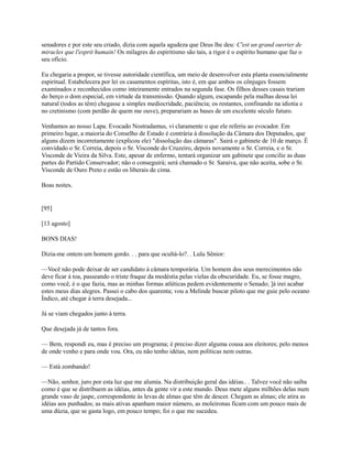 senadores e por este seu criado, dizia com aquela agudeza que Deus lhe deu: C'est un grand ouvrier de
miracles que l'esprit humain! Os milagres do espiritismo são tais, a rigor é o espírito humano que faz o
seu ofício.
Eu chegaria a propor, se tivesse autoridade científica, um meio de desenvolver esta planta essencialmente
espiritual. Estabelecera por lei os casamentos espíritas, isto é, em que ambos os cônjuges fossem
examinados e reconhecidos como inteiramente entrados na segunda fase. Os filhos desses casais trariam
do berço o dom especial, em virtude da transmissão. Quando algum, escapando pela malhas dessa lei
natural (todos as têm) chegasse a simples mediocridade, paciência; os restantes, confinando na idiotia e
no cretinismo (com perdão de quem me ouve), preparariam as bases de um excelente século futuro.
Venhamos ao nosso Lapa. Evocado Nostradamus, vi claramente o que ele referiu ao evocador. Em
primeiro lugar, a maioria do Conselho de Estado é contrária à dissolução da Câmara dos Deputados, que
alguns dizem incorretamente (explicou ele) "dissolução das câmaras". Sairá o gabinete de 10 de março. É
convidado o Sr. Correia, depois o Sr. Visconde do Cruzeiro, depois novamente o Sr. Correia, e o Sr.
Visconde de Vieira da Silva. Este, apesar de enfermo, tentará organizar um gabinete que concilie as duas
partes do Partido Conservador; não o conseguirá; será chamado o Sr. Saraiva, que não aceita, sobe o Sr.
Visconde de Ouro Preto e estão os liberais de cima.
Boas noites.

[95]
[13 agosto]
BONS DIAS!
Dizia-me ontem um homem gordo. . . para que ocultá-lo?. . Lulu Sênior:
—Você não pode deixar de ser candidato à câmara temporária. Um homem dos seus merecimentos não
deve ficar à toa, passeando o triste fraque da modéstia pelas vielas da obscuridade. Eu, se fosse magro,
como você, é o que fazia, mas as minhas formas atléticas pedem evidentemente o Senado; ]á irei acabar
estes meus dias alegres. Passei o cabo dos quarenta; vou a Melinde buscar piloto que me guie pelo oceano
Índico, até chegar à terra desejada...
Já se viam chegados junto à terra.
Que desejada já de tantos fora.
— Bem, respondi eu, mas é preciso um programa; é preciso dizer alguma cousa aos eleitores; pelo menos
de onde venho e para onde vou. Ora, eu não tenho idéias, nem políticas nem outras.
— Está zombando!
—Não, senhor, juro por esta luz que me alumia. Na distribuição geral das idéias.. . Talvez você não saiba
como é que se distribuem as idéias, antes da gente vir a este mundo. Deus mete alguns milhões delas num
grande vaso de jaspe, correspondente às levas de almas que têm de descer. Chegam as almas; ele atira as
idéias aos punhados; as mais ativas apanham maior número, as moleironas ficam com um pouco mais de
uma dúzia, que se gasta logo, em pouco tempo; foi o que me sucedeu.

 