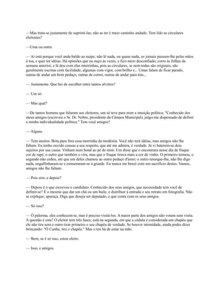 —Mas trata-se justamente de suprimi-las; não as ter é meio caminho andado. Tem lido as circulares
eleitorais?
—Uma ou outra.
— Aí está porque você anda baldo ao naipe; não lê nada, ou quase nada, os jornais passam-lhe pelas mãos
à toa, e quer ter idéias. Há opiniões que eu ouço às vezes, e fico meio desconfiado; corro às folhas da
semana anterior, e lá dou com elas inteirinhas, pois as circulares, se nem todas são originais, são
geralmente escritas com facilidade, algumas com vigor, com brilho e... Umas falam de ficar parado,
outras de andar um bom pedaço, outras de correr, outras de andar para trás...
— Justamente. Que hei de escolher entre tantos alvitres?
— Um só.
— Mas qual?
—De tantos homens que falaram aos eleitores, um só teve para mim a intuição política; "Conhecido dos
meus amigos (escreveu o Sr. Dr. Nobre, presidente da Câmara Municipal), julgo-me dispensado de definir
a minha individualidade política." Tem você amigos?
— Alguns.
— Tem muitos. Bota para fora essa morrinha da modéstia. Você não terá idéias, mas amigos não lhe
faltam. Eu tenho ouvido cousas a seu respeito, que até me admira, é verdade. Já vi baterem-se dois
sujeitos por sua causa. Vinham num bond ao pé de mim. Um disse que o encontrara nesse dia de fraque
cor de rapé, o outro que também o vira, mas que o fraque tirava mais a cor de vinho. O primeiro teimou, o
segundo não cedeu, até que um deles chamou ao outro pedaço d'asno; o outro retorque-lhe, não lhe digo
nada, engalfinharam-se e esmurraram-se à grande. Eu nunca me benzi com um sacrifício destes. Vamos,
amigos não lhe faltam.
— Pois sim; e depois?
— Depois é o que escreveu o candidato. Conhecido dos seus amigos, que necessidade tem você de
definir-se? É o mesmo que dar um chá ou um baile, e distribuir à entrada o seu retrato em fotografia. Não
se explique; apareça. Diga que deseja ser deputado, e que conta com os seus amigos.
— Só isso?
— Ó palerma, eles conhecem-te, mas é preciso visitá-los. A maior parte dos amigos não votam sem visita.
A questão é esta? O eleitor tem três fases; está na segunda, em que a cédula é considerada um chapéu que
ele não tira sem o outro tirar primeiro o seu chapéu de verdade. Se houver intimidade, ainda podes dizer
brincando: "Ó Cunha, tira o chapéu." Mas o teu há de estar na mão.
— Bem, se é só isso, estou eleito.
— Isso, e amigos.

 