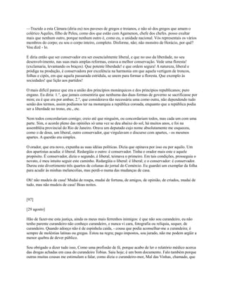 —Trazido a esta Câmara (diria eu) nos paveses de gregos e troianos, e não só dos gregos que amam o
colérico Aquiles, filho de Peleu, como dos que estão com Agamenon, chefe dos chefes. posso exultar
mais que nenhum outro, porque nenhum outro é, como eu, a unidade nacional. Vós representais os vários
membros do corpo; eu sou o corpo inteiro, completo. Disforme, não; não monstro de Horácio, por quê?
Vou dizê - lo.
E diria então que ser conservador era ser essencialmente liberal, e que no uso da liberdade, no seu
desenvolvimento, nas suas mais amplas reformas, estava a melhor conservação. Vede uma floresta!
(exclamaria, levantando os braços). Que potente liberdade! e que ordem segura! A natureza, liberal e
pródiga na produção, é conservadora por excelência na harmonia em que aquela vertigem de troncos,
folhas e cipós, em que aquela passarada estrídula, se unem para formar a floresta. Que exemplo às
sociedades! que lição aos partidos!
O mais difícil parece que era a união dos princípios monárquicos e dos princípios republicanos; puro
engano. Eu diria: 1.°, que jamais consentiria que nenhuma das duas formas de governo se sacrificasse por
mim; eu é que era por ambas; 2.°, que considerava tão necessária uma como outra, não dependendo tudo
senão dos termos, assim podíamos ter na monarquia a república coroada, enquanto que a república podia
ser a liberdade no trono, etc., etc.
Nem todos concordariam comigo; creio até que ninguém, ou concordariam todos, mas cada um com uma
parte. Sim, o acordo pleno das opiniões só uma vez se deu abaixo do sol, há muitos anos, e foi na
assembléia provincial do Rio de Janeiro. Orava um deputado cujo nome absolutamente me esqueceu,
como o de dous, um liberal, outro conservador, que virgulavam o discurso com apartes, - os mesmos
apartes. A questão era simples.
O orador, que era novo, expunha as suas idéias políticas. Dizia que opinava por isso ou por aquilo. Um
dos apartistas acudia: é liberal. Redargüía o outro: é conservador. Tinha o orador mais este e aquele
propósito. É conservador, dizia o segundo, é liberal, teimava o primeiro. Em tais condições, prosseguia o
novato, é meu intuito seguir este caminho. Redargüía o liberal: é liberal; e o conservador: é conservador.
Durou este divertimento três quartos de colunas do jornal do Comércio. Eu guardei um exemplar da folha
para acudir às minhas melancolias, mas perdi-o numa das mudanças de casa.
Oh! não mudeis de casa! Mudai de roupa, mudai de fortuna, de amigos, de opinião, de criados, mudai de
tudo, mas não mudeis de casa! Boas noites.

[97]
[29 agosto]
Hão de fazer-me esta justiça, ainda os meus mais ferrenhos inimigos: é que não sou curandeiro, eu não
tenho parente curandeiro não conheço curandeiro, e nunca vi cara, fotografia ou relíquia, sequer, de
curandeiro. Quando adoeço não é de espinhela caída, - cousa que podia aconselhar-me a curandeira; é
sempre de moléstias latinas ou gregas. Estou na regra; pago impostos, sou jurado, não me podem argüir a
menor quebra de dever público.
Sou obrigado a dizer tudo isso, Como uma profissão de fé, porque acabo de ler o relatório médico acerca
das drogas achadas em casa do curandeiro Tobias. Saiu hoje; é um bom documento. Falo também porque
outras muitas cousas me estimulam a falar, como dizia o curandeiro-mor, Mal das Vinhas, chamado, que

 