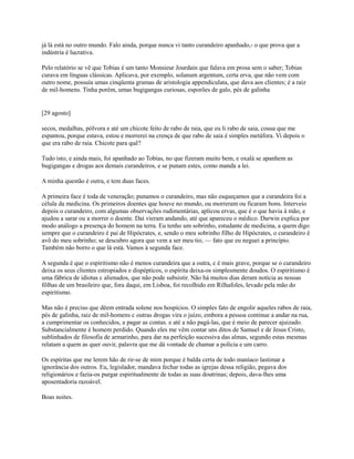 já lá está no outro mundo. Falo ainda, porque nunca vi tanto curandeiro apanhado,- o que prova que a
indústria é lucrativa.
Pelo relatório se vê que Tobias é um tanto Monsieur Jourdain que falava em prosa sem o saber; Tobias
curava em línguas clássicas. Aplicava, por exemplo, solanum argentum, certa erva, que não vem com
outro nome, possuía umas cinqüenta gramas de aristologia appendiculata, que dava aos clientes; é a raiz
de mil-homens. Tinha porém, umas bugigangas curiosas, esporões de galo, pés de galinha

[29 agosto]
secos, medalhas, pólvora e até um chicote feito de rabo de raia, que eu li rabo de saia, cousa que me
espantou, porque estava, estou e morrerei na crença de que rabo de saia é simples metáfora. Vi depois o
que era rabo de raia. Chicote para quê?
Tudo isto, e ainda mais, foi apanhado ao Tobias, no que fizeram muito bem, e oxalá se apanhem as
bugigangas e drogas aos demais curandeiros, e se punam estes, como manda a lei.
A minha questão é outra, e tem duas faces.
A primeira face é toda de veneração; punamos o curandeiro, mas não esqueçamos que a curandeira foi a
célula da medicina. Os primeiros doentes que houve no mundo, ou morreram ou ficaram bons. Interveio
depois o curandeiro, com algumas observações rudimentárias, aplicou ervas, que é o que havia à mão, e
ajudou a sarar ou a morrer o doente. Daí vieram andando, até que apareceu o médico. Darwin explica por
modo análogo a presença do homem na terra. Eu tenho um sobrinho, estudante de medicina, a quem digo
sempre que o curandeiro é pai de Hipócrates, e, sendo o meu sobrinho filho de Hipócrates, o curandeiro é
avô do meu sobrinho; se descubro agora que vem a ser meu tio, — fato que eu neguei a princípio.
Também não borro o que lá está. Vamos à segunda face.
A segunda é que o espiritismo não é menos curandeira que a outra, c é mais grave, porque se o curandeiro
deixa os seus clientes estropiados e dispépticos, o espírita deixa-os simplesmente doudos. O espiritismo é
uma fábrica de idiotas c alienados, que não pode subsistir. Não há muitos dias deram notícia as nossas
fôlhas de um brasileiro que, fora daqui, em Lisboa, foi recolhido em Rilhafoles, levado pela mão do
espiritismo.
Mas não é preciso que dêem entrada solene nos hospícios. O simples fato de engolir aqueles rabos de raia,
pés de galinha, raiz de mil-homens c outras drogas vira o juízo, embora a pessoa continue a andar na rua,
a cumprimentar os conhecidos, a pagar as contas. e até a não pagá-las, que é meio de parecer ajuizado.
Substancialmente é homem perdido. Quando eles me vêm contar uns ditos de Samuel e de Jesus Cristo,
sublinhados de filosofia de armarinho, para dar na perfeição sucessiva das almas, segundo estas mesmas
relatam a quem as quer ouvir, palavra que me dá vontade de chamar a polícia e um carro.
Os espíritas que me lerem hão de rir-se de mim porque é balda certa de todo maníaco lastimar a
ignorância dos outros. Eu, legislador, mandava fechar todas as igrejas dessa religião, pegava dos
religionários e fazia-os purgar espiritualmente de todas as suas doutrinas; depois, dava-lhes uma
aposentadoria razoável.
Boas noites.

 