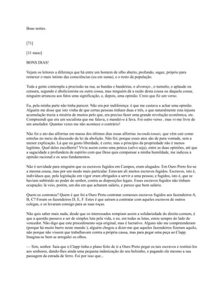 Boas noites.

[71]
[11 maio]
BONS DIAS!
Vejam os leitores a diferença que há entre um homem de olho aberto, profundo, sagaz, próprio para
remexer o mais íntimo das consciências (eu em suma), e o resto da população.
Toda a gente contempla a procissão na rua, as bandas e bandeiras, o alvoroço , o tumulto, e aplaude ou
censura, segundo é abolicionista ou outra cousa, mas ninguém dá a razão desta cousa ou daquela cousa;
ninguém arrancou aos fatos uma significação, e, depois, uma opinião. Creio que fiz um verso.
Eu, pela minha parte não tinha parecer. Não era por indiferença: é que me custava a achar uma opinião.
Alguém me disse que isto vinha de que certas pessoas tinham duas e três, e que naturalmente esta injusta
acumulação trazia a miséria de muitos pelo que, era preciso fazer uma grande revolução econômica, etc.
Compreendi que era um socialista que me falava, e mandei-o à fava. Foi outro verso , mas vi-me livre de
um amolador. Quantas vezes me não acontece o contrário!
Não foi o ato das alforrias em massa dos últimos dias essas alforrias incondicionais, que vêm cair como
estrelas no meio da discussão da lei da abolição. Não foi; porque esses atos são de pura vontade, sem a
menor explicação. Lá que eu gosto liberdade, é certo; mas o princípio da propriedade não é menos
legítimo. Qual deles escolheria? Vivia assim como uma peteca (salvo seja), entre as duas opiniões, até que
a sagacidade e profundeza de espírito com que Deus quis compensar a minha humildade, me indicou a
opinião racional e os seus fundamentos.
Não é novidade para ninguém que os escravos fugidos em Campos, eram alugados. Em Ouro Preto fez-se
a mesma cousa, mas por um modo mais particular. Estavam ali muitos escravos fugidos. Escravos, isto é,
indivíduos que, pela legislação em vigor eram obrigados a servir a uma pessoa; e fugidos, isto é, que se
haviam subtraído ao poder do senhor, contra as disposições legais. Esses escravos fugidos não tinham
ocupação; lá veio, porém, um dia em que acharam salário, e parece que bom salário.
Quem os contratou? Quem é que foi a Ouro Preto contratar comesses escravos fugidos aos fazendeiros A,
B, C? Foram os fazendeiros D, E, F. Estes é que saíram a contratar com aqueles escravos de outros
colegas, e os levaram consigo para as suas roças.
Não quis saber mais nada; desde que os interessados rompiam assim a solidariedade do direito comum, é
que a questão passava a ser de simples luta pela vida, e eu, em todas as lutas, estou sempre do lado do
vencedor. Não digo que este procedimento seja original, mas é lucrativo. Alguns não me compreenderam
(porque há muito burro neste mundo ); alguém chegou a dizer-me que aqueles fazendeiros fizeram aquilo,
não porque não vissem que trabalhavam contra a própria causa, mas para pegar uma peça ao Clapp.
Imagina-se bem se arregalei os olhos.
— Sim, senhor. Saia que o Clapp tinha o plano feito de ir a Ouro Preto pegar os tais escravos e restituí-los
aos senhores, dando-lhes ainda uma pequena indenização do seu bolsinho, e pagando ele mesmo a sua
passagem da estrada de ferro. Foi por isso que...

 