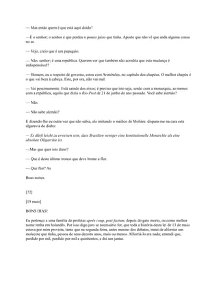 — Mas então quem é que está aqui doido?
—É o senhor; o senhor é que perdeu o pouco juízo que tinha. Aposto que não vê que anda alguma cousa
no ar.
— Vejo, creio que é um papagaio.
— Não, senhor; é uma república. Querem ver que também não acredita que esta mudança é
indispensável?
— Homem, eu a respeito de governo, estou com Aristóteles, no capítulo dos chapéus. O melhor chapéu é
o que vai bem à cabeça. Este, por ora, não vai mal.
— Vai pessimamente. Está saindo dos eixos; é preciso que isto seja, senão com a monarquia, ao menos
com a república, aquilo que dizia o Rio-Post de 21 de junho do ano passado. Você sabe alemão?
— Não.
— Não sabe alemão?
E dizendo-lhe eu outra vez que não sabia, ele imitando o médico de Molière. dispara-me na cara esta
algaravia do diabo:
— Es dürft leicht zu erweisen sein, dass Brasilien weniger eine kontitutionelle Monarchie als eine
absolute Oligarchie ist.
—Mas que quer isto dizer?
— Que é deste último tronco que deve brotar a flor.
— Que flor? As
Boas noites.

[72]
[19 maio]
BONS DIAS!
Eu pertenço a uma família de profetas après coup, post factum, depois do gato morto, ou como melhor
nome tenha em holandês. Por isso digo juro se necessário for, que toda a história desta lei de 13 de maio
estava por mim prcvista, tanto que na segunda-feira, antes mesmo dos debates, tratei de alforriar um
molecote que tinha, pessoa de seus dezoito anos, mais ou menos. Alforriá-lo era nada; entendi que,
perdido por mil, perdido por mil e quinhentos, e dei um jantar.

 