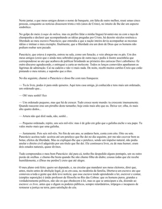 Neste jantar, a que meus amigos deram o nome de banquete, em falta de outro melhor, reuni umas cinco
pessoas, conquanto as notícias dissessem trinta e três (anos de Cristo), no intuito de lhe dar um aspecto
simbólico.
No golpe do meio (coupe do milieu, mas eu prefiro falar a minha língua) levantei-me eu com a taça de
champanha e declarei que acompanhando as idéias pregadas por Cristo, há dezoito séculos restituía a
liberdade ao meu escravo Pancrácio; que entendia a que a nação inteira devia acompanhar as mcsmas
idéias e imitaar o meu exemplo; finalmente, que a liberdade era um dom de Deus que os homens não
podiam roubar sem pecado.
Pancrácio, que estava à espreita, entrou na sala, como um furacão, e veio abraçar-me os pés. Um dos
meus amigos (creio que e ainda meu sobrinho) pegou de outra taça e pediu à ilustre assembéia que
correspondesse ao ato que acabava de publicar brindando ao primeiro dos cariocas Ouvi cabisbaixo: fiz
outro discurso agradecendo, e entreguei a carta ao molecote. Todos os lenços comovidos apanharam as
lágrimas de admiração. Caí na cadeira e não vi mais nada. De noite, recebi muitos cartões Creio que cstão
pintando o meu retrato, e suponho que a óleo.
No dia seguinte, chamei o Pancrácio e disse-lhe com rara franqueza:
— Tu és livre, podes ir para onde quiseres. Aqui tens casa amiga, já conhecida e tens mais um ordenado,
um ordenado que...
— Oh! meu senhô! fico
— Um ordenado pequeno, mas que há de crescer. Tudo cresce neste mundo: tu cresceste imensamcnte.
Quando nasceste eras um pirralho deste tamanho; hoje estás mais alto que eu. Deixa ver; olha, és mais
alto quatro dedos...
— Artura não qué dizê nada, não, senhô...
— Pequeno ordenado, repito, uns seis mil-réis: mas é de grão em grão que a galinha enche o seu papo. Tu
vales muito mais que uma galinha.
— Justamente. Pois seis mil-réis. No fim de um ano, se andares bem, conta com oito. Oito ou sete.
Pancrácio aceitou tudo: aceitou até um peteleco que lhe dei no dia seguinte, por me não cscovar bem as
botas; efeitos da liberdade. Mas eu expliquei-lhe que o peteleco, sendo um impulso natural, não podia
anular o direito civil adquirido por um título que lhe dei. Ele continuava livre, eu de mau humor; eram
dois estados naturais, quase divinos.
Tudo compreendeu o meu bom Pancrácio: daí para cá, tenho-lhe despedido alguns pontapés, um ou outro
puxão de orelhas. e chamo-lhe besta quando lhe não chamo filho do diabo; cousas todas que ele recebe
humildemente, e (Deus me perdoe!) creio que até alegre.
O meu plano está feito; quero ser deputado, e, na circular que mandarei aos meus eleitores, direi que,
antes, muito antes de abolição legal, já eu em casa, na modéstia da familia, libertava um escravo ato que
comoveu a toda a gente que dele teve notícia; que esse escravo tendo aprendendo a ler, escrever e contar,
(simples suposição) é éntão professor de filosofia no Rio das Cobras: que os homens puros, grandes e
verdadeiramente políticos, não são os que obedecem à lei, mas os que se antecipam a ela, dizendo ao
escravo: es livre, antes que o digam os poderes públicos, sempre retardatários, trôpegos e incapazes de
restaurar a justiça na terra, para satisfação do céu.

 