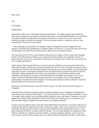 Boas noites

[73]
[1 de junho]
BONS DIAS!
Agora fale o senhor, que eu não tenho nada mais que lhe dizer . Já o saudei, graças à boa criação que
Deus me deu, porque isto de criação se a natureza não ajuda, é escusado trabalho humano. Eu, em menino
fui sempre um primor de educação. Criou-me uma ama escrava; e, apesar de escrava e ama, nunca
menino fui sempre um primor de educação. Criou-me uma ama, escrava; e, apesar de escrava e ama,
nunca lhe pus a boca no seio para mamar.
— Mas, Policarpo, tu tens direito a ser aleitado, e depois é obrigação da escrava alugada. Em vão
chorava, a Florinda corria, desabotoava o corpinho, punha o seio de fora, e eu, por mais fome que tivesse;
não lhe pegava sem pedir licença. Pedia por gesto; parece que era um gesto de olhos. . .
Aos cinco anos (era em 1831), como já sabia ler, davam-nos no colégio A Pátria, pouco antes fundada
pelo Sr. Carlos Bernardino de Moura, com as mesmas doutrinas políticas que ainda hoje Sustenta. A
minha alma que nunca se deu com política, dormia que era um gosto; mas os olhos não, esses iam por ali
fora, risonhos, aprobatórios.
Agora mesmo, lendo naquela folha que o governo é que deu o dinheiro com que os jornais fizeram as
festas abolicionistas, pensam que, se tivesse de explicar-me, fá-lo-ia como a comissão da imprensa; Não;
seria grosseiro. Nunca se deve desmentir ninguém. Eu diria que sim, que era verdade, que o governo tinha
pago tudo, as festas e uns aluguéis atrasados da casa do Sousa Ferreira, que para isso mesmo é que fora
contratado o último empréstimo em Londres, que o Serzedelo, à custa do mesmo dinheiro, tinha
reformado o pau moral; que as botinas novas do Pederneiras não tinham outra origem; e que o nosso
amigo e chefe José Telha precisando de uma casaca para ir ao Coquelin, e que se meteu naquelas
manifestações. O redator ouvia tudo satisfeito; e no dia seguinte começava assim o editorial: "Conforme
havíamos previsto" (o resto como em 1844).
Podia citar casos honrosíssimos, como prova de boa criação. Um, deles nunca me há de esquecer, e é
fresquinho.
Estando há dias a almoçar com alguns amigos, percebi que alguma coisa os amargurava. Não gosto de
caras tristes, como não gosto delas alegres; —um meio-termo entre o Caju e o Recreio Dramático e o que
vai comigo. Senão quando, com um modo delicado, perguntei o que é que tinham. Calaram-se, eu, como
manda a boa criação, calei-me também e falei de outra coisa. Foi o mesmo que se os convidasse a pôr
tudo em pratos limpos. Tratando-se de meu almoço, era condição primordial.
Um dos convivas confessou que no meio das festas abolicionistas não aparecia o seu nome, outro que era
G dele que não aparecia outro que era o dele, e todos que os deles. Aqui e que eu quisera ser um homem
malcriado. O menos que diria a todos, é que eles tanto trabalharam para a abolição dos escravos, como
para a destruição de Nínive, ou para a morte de Sócrates. . Eu, com uma sabedoria só comparável à deste
filósofo, respondi que a história era um livro aberto, e a justiça a perpétua vigilante. Um dos convivas,
dado a frases, gostou da última, pediu outra e um cálice de Alicante. Respondi, servindo o vinho, que as

 