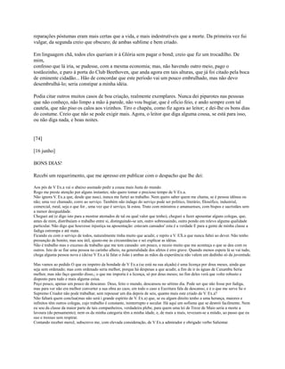 reparações póstumas eram mais certas que a vida, e mais indestrutíveis que a morte. Da primeira vez fui
vulgar, da segunda creio que obscuro; de ambas sublime e bem criado.
Em linguagem chã, todos eles queriam ir à Glória sem pagar o bond; creio que fiz um trocadilho. De
mim,
confesso que lá iria, se pudesse, com a mesma economia; mas, não havendo outro meio, pago o
tostãozinho, e paro à porta do Club Beethoven, que anda agora em tais alturas, que já foi citado pela boca
de eminente cidadão... Hão de concordar que este período vai um pouco embrulhado, mas não devo
desembrulhá-lo; seria constipar a minha idéia.
Podia citar outros muitos casos de boa criação, realmente exemplares. Nunca dei piparotes nas pessoas
que não conheço, não limpo a mão à parede, não vou bugiar, que é ofício feio, e ando sempre com tal
cautela, que não piso os calos aos vizinhos. Tiro o chapéu, como fiz agora ao leitor; e dei-lhe os bons dias
do costume. Creio que não se pode exigir mais. Agora, o leitor que diga alguma cousa, se está para isso,
ou não diga nada, e boas noites.

[74]
[16 junho]
BONS DIAS!
Recebi um requerimento, que me apresso em publicar com o despacho que lhe dei:
Aos pés de V Ex.a vai o abaixo assinado pedir a cousa mais Justa do mundo.
Rogo me preste atenção por alguns instantes; não quero tomar o precioso tempo de V Ex.a.
Não ignora V. Ex.a que, desde que nasci, nunca me furtei ao trabalho. Nem quero saber quem me chama, se é pessoa idônea ou
não; uma vez chamado, corro ao serviço. Também não indago do serviço pode ser político, literário, filosófico, industrial,
comercial, rural, seja o que for , uma vez que é serviço, lá estou. Trato com ministros e amanuenses, com bispos e sacristães sem
a menor desigualdade.
Cheguei até (e digo isto para a mostrar atestados de tal ou qual valor que tenho), cheguei a fazer aposentar alguns colegas, que,
antes de mim, distribuíam o trabalho entre si, distinguindo-se um, outro sobressaindo, outro pondo em relevo alguma qualidade
particular. Não digo que houvesse injustiça na aposentação: estavam cansados' esta é a verdade E para a gente de minha classe a
fadiga estrompa e até mata.
Ficando eu com o serviço de todos, naturalmente tinha muito que acudir, e repito a V. EX.a que nunca faltei ao dever. Não tenho
presunção de bonito, mas sou útil, ajusto-me às circunstâncias e sei explicar as idéias.
Não é trabalho mas o excesso de trabalho que me tem cansado: um pouco, e receio muito que me aconteça o que se deu com os
outros. Isto de se fiar uma pessoa no carinho alheio, na generalidade dos afetos é erro grave. Quando menos espera lá se vai tudo,
chega alguma pessoa nova e (deixe V Ex.a lá falar o João ) ambas as mãos da experiência não valem um dedinho só da juventude.
Mas vamos ao pedido O que eu impetro da bondade de V Ex.a (se está na sua alçada) é uma licença por dous meses, ainda que
seja sem ordenado; mas com ordenado seria melhor, porque há despesas a que acudir, a fim de ir às águas de Caxambu Seria
melhor, mas não faço questão disso,; o que me importa é a licença, só por dous meses; no fim deles verá que volto robusto e
disposto para tudo e mais alguma coisa.
Peço pouco, apenas um pouco de descanso. Deus, feito o mundo, descansou no sétimo dia. Pode ser que não fosse por fadiga,
mas para ver não era melhor converter a sua obra ao caos; em todo o caso a Escritura fala de descanso, e é o que me serve Se o
Supremo Criador não pode trabalhar, sem repousar um dia depois de seis, quanto mais este criado de V. Ex.a?
Não faltará quem conclua(mas não será i grande espírito de V. Ex.a) que, se eu algum direito tenho a uma herança, maiores e
infinitos têm outros colegas, cujo trabalho é constante, ininterrupto e secular. Há aqui um sofisma que se destrói facilmente. Nem
eu sou da classe da maior parte de tais companheiros, verdadeira plebe, para quem uma lei de Treze de Maio seria a morte a
lavoura (do pensamento); nem os da minha categoria têm a minha idade, e, de mais a mais, revezam-se a miúdo, ao passo que eu
suo e tressuo sem respirar.
Contando receber mercê, subscrevo me, com elevada consideração, de V Ex.a admirador e obrigado verbo Salientar.

 