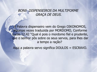 BONS  DISPENSEIROS DA MULTIFORME  GRAÇA DE DEUS. A Palavra dispenseiro vem do Grego OIKONOMOS, algumas vezes traduzida por MORDOMO, Conforme Lucas 12.42 “Qual é pois o mordomo fiel e prudente, que o senhor pôs sobre os seus servos, para lhes dar a tempo a ração?  Aqui a palavra servo significa DOULOS = ESCRAVO. 