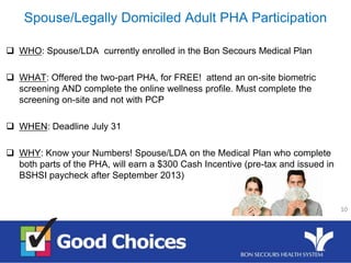 Spouse/Legally Domiciled Adult PHA Participation
 WHO: Spouse/LDA currently enrolled in the Bon Secours Medical Plan
 WHAT: Offered the two-part PHA, for FREE! attend an on-site biometric
screening AND complete the online wellness profile. Must complete the
screening on-site and not with PCP
 WHEN: Deadline July 31
 WHY: Know your Numbers! Spouse/LDA on the Medical Plan who complete
both parts of the PHA, will earn a $300 Cash Incentive (pre-tax and issued in
BSHSI paycheck after September 2013)
10
 