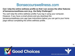 14
Can I skip the online wellness profile so that I can access the other features
of bonsecourswellness.com (e.g., the Daily Challenge)?
You can't skip the online wellness profile if you log in using your computer.
However, if you have a smart phone and you download the
bonsecourswellness.com app (see instructions below) you can get to your home
page without completing the online wellness profile.
Bonsecourswellness.com
 