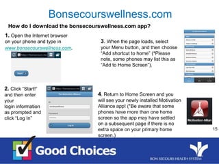 15
How do I download the bonsecourswellness.com app?
Bonsecourswellness.com
1. Open the Internet browser
on your phone and type in
www.bonsecourswellness.com.
2. Click “Start!”
and then enter
your
login information
as prompted and
click “Log In”
3. When the page loads, select
your Menu button, and then choose
“Add shortcut to home” (*Please
note, some phones may list this as
“Add to Home Screen”).
4. Return to Home Screen and you
will see your newly installed Motivation
Alliance app! (*Be aware that some
phones have more than one home
screen so the app may have settled
on a subsequent page if there is no
extra space on your primary home
screen.)
 