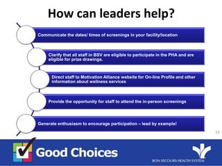 How can leaders help?
Communicate the dates/ times of screenings in your facility/location
Clarify that all staff in BSV are eligible to participate in the PHA and are
eligible for prize drawings.
Direct staff to Motivation Alliance website for On-line Profile and other
information about wellness services
Provide the opportunity for staff to attend the in-person screenings
Generate enthusiasm to encourage participation – lead by example!
21
 