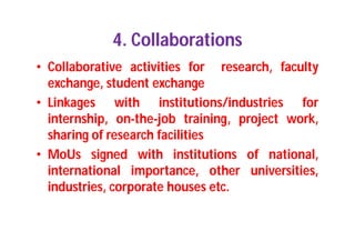 4. Collaborations
• Collaborative activities for research, faculty
exchange, student exchange
• Linkages with institutions/industries for
internship, on-the-job training, project work,
sharing of research facilities
• MoUs signed with institutions of national,
international importance, other universities,
industries, corporate houses etc.
 
