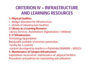 CRITERION IV – INFRASTRUCTURE
AND LEARNING RESOURCES
1. Physical Facilities
• Budget allocation for infrastructure
• Details of infrastructure facilities
2. Library as a Learning Resource
Library Services- Automation/ Digitalisation / infilibnet
3. IT Infrastructure
Technology Upgradation
Bandwidth available of internet connection
Facility for e-content
-content developed by teachers-e-Pathshala/SWAYAM – MOOCs
4. Maintenance of Campus Infrastructure
Expenditure incurred on maintenance of physical facilities
Procedures and policies for maintaining and utilization
 