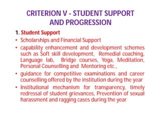 CRITERION V - STUDENT SUPPORT
AND PROGRESSION
1. Student Support
• Scholarships and Financial Support
• capability enhancement and development schemes
such as Soft skill development, Remedial coaching,
Language lab, Bridge courses, Yoga, Meditation,
Personal Counselling and Mentoring etc.,
• guidance for competitive examinations and career
counselling offered by the institution during the year
• Institutional mechanism for transparency, timely
redressal of student grievances, Prevention of sexual
harassment and ragging cases during the year
 