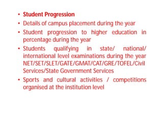 • Student Progression
• Details of campus placement during the year
• Student progression to higher education in
percentage during the year
• Students qualifying in state/ national/
international level examinations during the year
NET/SET/SLET/GATE/GMAT/CAT/GRE/TOFEL/Civil
Services/State Government Services
• Sports and cultural activities / competitions
organised at the institution level
 