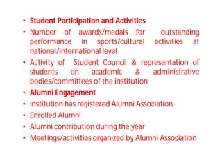 • Student Participation and Activities
• Number of awards/medals for outstanding
performance in sports/cultural activities at
national/international level
• Activity of Student Council & representation of
students on academic & administrative
bodies/committees of the institution
• Alumni Engagement
• institution has registered Alumni Association
• Enrolled Alumni
• Alumni contribution during the year
• Meetings/activities organized by Alumni Association
 