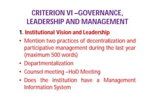 CRITERION VI –GOVERNANCE,
LEADERSHIP AND MANAGEMENT
1. Institutional Vision and Leadership
• Mention two practices of decentralization and
participative management during the last year
(maximum 500 words)
• Departmentalization
• Counsel meeting –HoD Meeting
• Does the institution have a Management
Information System
 