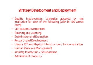Strategy Development and Deployment
• Quality improvement strategies adopted by the
institution for each of the following (with in 100 words
each)
• Curriculum Development
• Teaching and Learning
• Examination and Evaluation
• Research and Development
• Library, ICT and Physical Infrastructure / Instrumentation
• Human Resource Management
• Industry Interaction / Collaboration
• Admission of Students
 