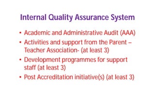 Internal Quality Assurance System
• Academic and Administrative Audit (AAA)
• Activities and support from the Parent –
Teacher Association- (at least 3)
• Development programmes for support
staff (at least 3)
• Post Accreditation initiative(s) (at least 3)
 
