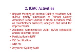 2. IQAC Activities
• Regular meeting of Internal Quality Assurance Cell
(IQAC); timely submission of Annual Quality
Assurance Report (AQAR) to NAAC; Feedback from
all stakeholders collected, analysed and used for
improvements
• Academic Administrative Audit (AAA) conducted
and its follow up action
• Participation in NIRF
• ISO Certification
• NBA etc.
• Any other Quality Audit
 