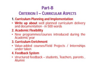 Part-B
CRITERION I – CURRICULAR ASPECTS
1. Curriculum Planning and Implementation
• Write up about well planned curriculum delivery
and documentation - in 500 words
2. Academic Flexibility
• New programmes/courses introduced during the
Academic year
3. Curriculum Enrichment
• Value-added courses/Field Projects / Internships
under taken
4. Feedback System
• structured feedback – students, Teachers, parents ,
Alumni
 