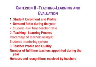 CRITERION II -TEACHING-LEARNING AND
EVALUATION
1. Student Enrolment and Profile
• Demand Ratio during the year
• Student - Full time teacher ratio
2. Teaching - Learning Process
Percentage of teachers using ICT
Students mentoring system
3. Teacher Profile and Quality
Number of full time teachers appointed during the
year
Honours and recognitions received by teachers
 