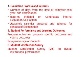 4. Evaluation Process and Reforms
• Number of days from the date of semester-end/
year- end examination
• Reforms initiated on Continuous Internal
Evaluation(CIE) system
• Academic calendar prepared and adhered for
conduct of Examination
5. Student Performance and Learning Outcomes
Program outcomes, program specific outcomes and
course outcomes
Pass percentage of students
6. Student Satisfaction Survey
Student Satisfaction Survey (SSS) on overall
institutional performance
 
