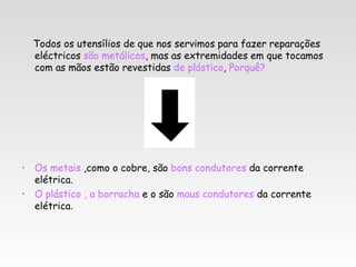 Todos os utensílios de que nos servimos para fazer reparações
  eléctricos são metálicos, mas as extremidades em que tocamos
  com as mãos estão revestidas de plástico, Porquê?




• Os metais ,como o cobre, são bons condutores da corrente
  elétrica.
• O plástico , a borracha e o são maus condutores da corrente
  elétrica.
 