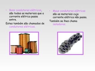 • Bons condutores elétricos,      • Maus condutores elétricos
   são todos os materiais que a     são os materiais cuja
   corrente elétrica passa          corrente elétrica não passa.
   entre.
                                  Também se lhes chama
Estes também são chamados de        isoladores.
   condutores elétricos.
 