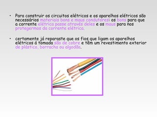 • Para construir os circuitos elétricos e os aparelhos elétricos são
  necessários materiais bons e maus condutores: os bons para que
  a corrente elétrica passe através deles e os maus para nos
  protegermos da corrente elétrica.

• certamente já reparaste que os fios que ligam os aparelhos
  elétricos á tomada são de cobre e têm um revestimento exterior
  de plástico, borracha ou algodão.
 