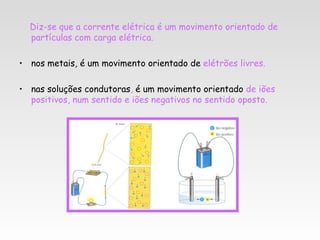 Diz-se que a corrente elétrica é um movimento orientado de
  partículas com carga elétrica.

• nos metais, é um movimento orientado de elétrões livres.

• nas soluções condutoras, é um movimento orientado de iões
  positivos, num sentido e iões negativos no sentido oposto.
 