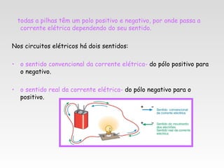 todas a pilhas têm um polo positivo e negativo, por onde passa a
  corrente elétrica dependendo do seu sentido.

Nos circuitos elétricos há dois sentidos:

• o sentido convencional da corrente elétrica- do pólo positivo para
  o negativo.

• o sentido real da corrente elétrica- do pólo negativo para o
  positivo.
 