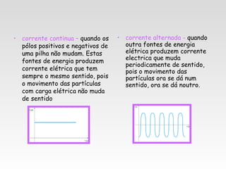 • corrente continua – quando os    • corrente alternada - quando
  pólos positivos e negativos de     outra fontes de energia
  uma pilha não mudam. Estas         elétrica produzem corrente
  fontes de energia produzem         electrica que muda
                                     periodicamente de sentido,
  corrente elétrica que tem          pois o movimento das
  sempre o mesmo sentido, pois       partículas ora se dá num
  o movimento das partículas         sentido, ora se dá noutro.
  com carga elétrica não muda
  de sentido
 