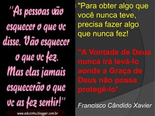 Emmanuel"Para obter algo que você nunca teve, precisa fazer algo que nunca fez! "A Vontade de Deus nunca irá levá-lo aonde a Graça de Deus não possa protegê-lo".Francisco Cândido Xavier