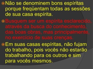 Não se denominem bons espíritas porque freqüentam todas as sessões de sua casa espírita.Busquem ser um espírita esclarecido, através da busca do conhecimento, das boas obras, mas principalmente, no exercício de suas crenças. Em suas casas espíritas, não fujam do trabalho, pois vocês não estarão trabalhando para os outros e sim para vocês mesmos. 