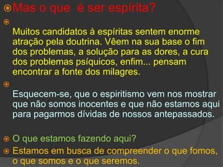 Mas o que  é ser espírita?Muitos candidatos à espíritas sentem enorme atração pela doutrina. Vêem na sua base o fim dos problemas, a solução para as dores, a cura dos problemas psíquicos, enfim... pensam encontrar a fonte dos milagres.Esquecem-se, que o espiritismo vem nos mostrar que não somos inocentes e que não estamos aqui para pagarmos dívidas de nossos antepassados.O que estamos fazendo aqui?Estamos em busca de compreender o que fomos, o que somos e o que seremos. 