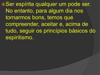 Ser espírita qualquer um pode ser. No entanto, para algum dia nos tornarmos bons, temos que  compreender, aceitar e, acima de tudo, seguir os princípios básicos do espiritismo. 